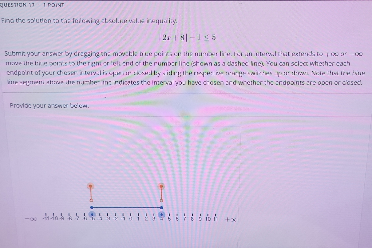 · 1 POINT 
Find the solution to the following absolute value inequality.
|2x+8|-1≤ 5
Submit your answer by dragging the movable blue points on the number line. For an interval that extends to+∈fty or -∞
move the blue points to the right or left end of the number line (shown as a dashed line). You can select whether each 
endpoint of your chosen interval is open or closed by sliding the respective orange switches up or down. Note that the blue 
line segment above the number line indicates the interval you have chosen and whether the endpoints are open or closed. 
Provide your answer below:
1 4 1 1
-11 -10 -9 -8 -7 6 7 8 9 10 11