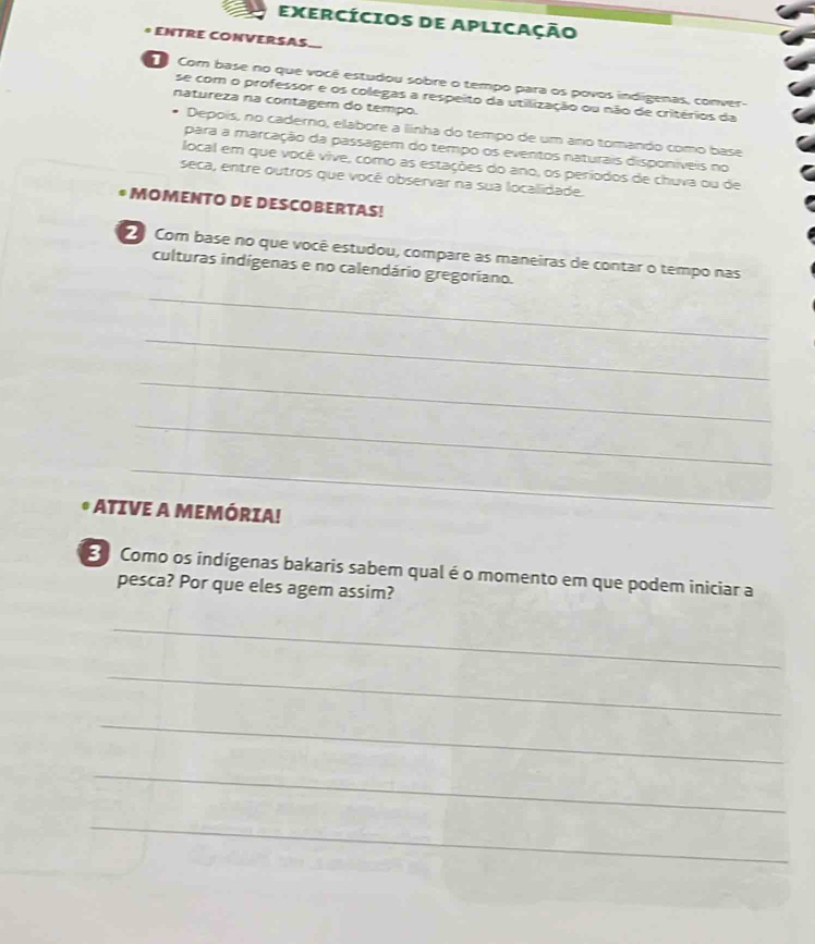 EXERCÍCIOS DE APLICAÇÃo 
E CVERSAS 
Com base no que você estudou sobre o tempo para os povos indigenas, conver- 
se com o professor e os colegas a respeito da utilização ou não de critérios da 
natureza na contagem do tempo. 
Deppis, no caderno, elabore a linha do tempo de um ano tomando como base 
para a marcação da passagem do tempo os eventos naturais disponíveis no 
local em que você vive, como as estações do ano, os períodos de chuva ou de 
seca, entre outros que vocé observar na sua localidade. 
* MOMENTO DE DESCOBERTAS! 
Com base no que você estudou, compare as maneiras de contar o tempo nas 
culturas indígenas e no calendário gregoriano. 
_ 
_ 
_ 
_ 
_ 
ATIVE A MEMÓRIA! 
3 Como os indígenas bakaris sabem qual é o momento em que podem iniciar a 
pesca? Por que eles agem assim? 
_ 
_ 
_ 
_ 
_