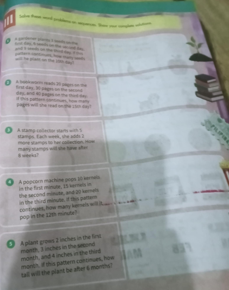 Salve these word probliems on sequences. Show your complete solutie 
A gardener plants 3 seeds on ta 
first day, 6 seeds on the second day. 
and 9 seeds on the third day. If this 
pattern continues, how many seeds 
will he plant on the 10th day? 
A bookworm reads 20 pages on the 
first day, 30 pages on the second
day, and 40 pages on the third day. 
If this pattern continues, how many 
pages will she read on the 15th day? 
3 A stamp collector starts with 5
stamps. Each week, she adds 2
more stamps to her collection. How 
many stamps will she have after
8 weeks? 
4 A popcorn machine pops 10 kernels 
in the first minute, 15 kernels in 
the second minute, and 20 kernels 
in the third minute. If this pattern 
continues, how many kernels will it 
pop in the 12th minute? 
5 A plant grows 2 inches in the first
month, 3 inches in the second
month, and 4 inches in the third
month. If this pattern continues, how 
tall will the plant be after 6 months?