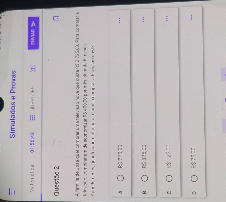 Simulados e Provas
Matemática 01:56:42 QUestões ENVIAR
Questão 2
A família de José quer comprar uma televisão nova que custa R$ 2 725,00. Para comprar a
televisão, combinaram de economizar R$ 400,00 por mês, durante 6 meses.
Após 6 meses, quanto ainda falta para a família comprar a televisão nova?
A R$ 725,00.._
B R$ 325,00.._
C R$ 125,00
_
..
D R$ 75,00 _…