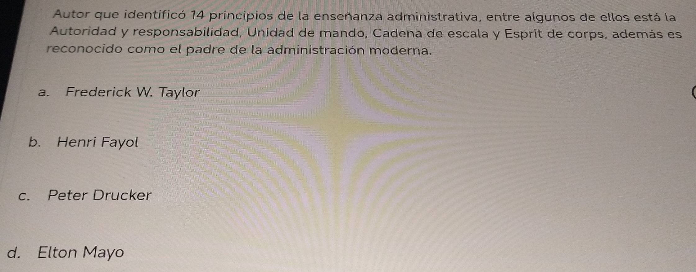 Autor que identificó 14 principios de la enseñanza administrativa, entre algunos de ellos está la
Autoridad y responsabilidad, Unidad de mando, Cadena de escala y Esprit de corps, además es
reconocido como el padre de la administración moderna.
a. Frederick W. Taylor
b. Henri Fayol
c. Peter Drucker
d. Elton Mayo