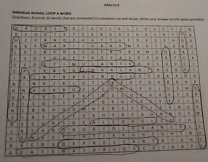 HEALTH 9 
Individual Activity: LOOP A WORD 
Directions: Encircle 20 words that are connected to substance use and abuse. Write your answer on the space provided. 
D R U G 5 D F G H 」 K L 1 。 u Y T F N 
D F G H J K T E E N A G E R G S R T T B 
H C v B N D F G H Y T G F D E s F H 。 G 
A x F M A R 1 」 U A N A W E R T E D B H 
L D F R F D D G F B v B N M D D s A 」 
L S D F G H F T R D s A S R F G R F C K 
U s D T 1 M U L A N T D D S U V C 1 
C P C v B N G N H A L A N T H G G 。 T 
A 1 N T R A E N 。 U D F G A R H G 
N 1 N H J K | U T L s X D F G H B R N F 
。 N S H A B U C E C D M 5 F G 」 U E M D 
G K C D F E A L D S s E G H 5 F K R 
E 1 C G T Y J T 5 D F G H K v E Y u 
N L B N H D 0 w N E R s S x B U G 
S L A s D C F G R D F R F G H N V Y M 
D E C v R s D F A L C 。 H 。 L C 6 F H 1 
C R F A R R U G T 0 L E R A N C E L S 
v s N s D F T H Y J K K U H T G H N U 
B C D s D E P R E s s A N T R T G H S 
G G A T E w A Y D R U G s C V Y N B F E