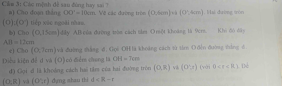 Các mệnh đề sau đúng hay sai ? 
a) Cho đoạn thẳng OO'=10cm. Vẽ các đường tròn (0;6cm) và (O';4cm). Hai đường tròn
(O);(O') tiếp xúc ngoài nhau. 
b) Cho (O,15cm) ) dây AB của đường tròn cách tâm Omột khoảng là 9cm. Khi đó dây
AB=12cm
e) Cho (0;7cm) và đường thẳng d. Gọi OH là khoảng cách từ tâm Ođến đường thẳng d. 
Điều kiện để d và (O) có điểm chung là OH=7cm
d) Gọi d là khoảng cách hai tâm của hai đường tròn (O,R) và (O';r) (với 0 . Để
(O;R) và (O';r) đựng nhau thì d