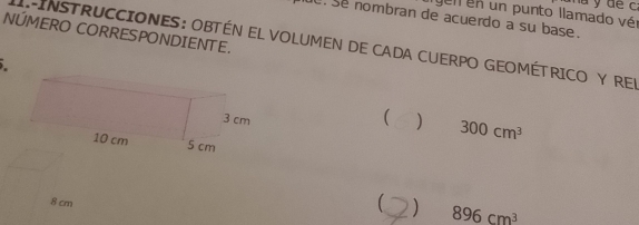 a y de c 
gen en un punto llamado vér 
e se nombran de acuerdo a su base. 
NÚMERO CORRESPONDIENTE. 
.INSTRUCCIONES: OBTÉN EL VOLUMEN DE CADA CUERPO GEOMÉTRICO Y REN 
 ) 300cm^3

8 cm 896cm^3