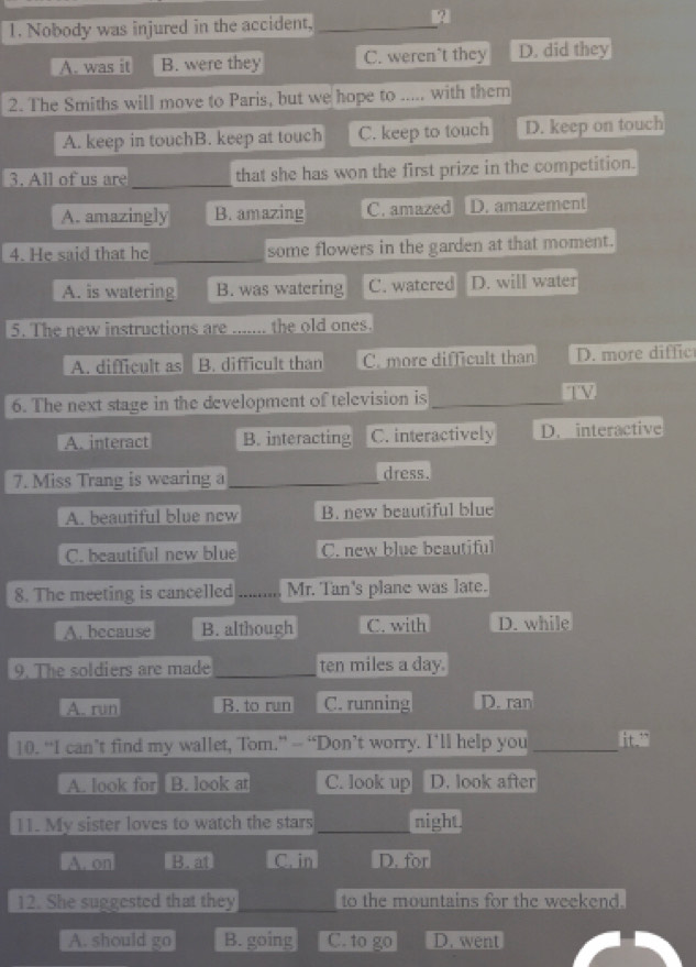 Nobody was injured in the accident,_
A. was it B. were they C. weren’t they D. did they
2. The Smiths will move to Paris, but we hope to .. with them
A. keep in touchB. keep at touch C. keep to touch D. keep on touch
3. All of us are _that she has won the first prize in the competition.
A. amazingly B. amazing C. amazed D. amazement
4. He said that he _some flowers in the garden at that moment.
A. is watering B. was watering C. watered D. will water
5. The new instructions are _the old ones.
A. difficult as B. difficult than C. more difficult than D. more diffic
6. The next stage in the development of television is_
A. interact B. interacting C. interactively D. interactive
7. Miss Trang is wearing a _dress.
A. beautiful blue new B. new beautiful blue
C. beautiful new blue C. new blue beautiful
8. The meeting is cancelled _Mr. Tan's plane was late.
A. because B. although C. with D. while
9. The soldiers are made_ ten miles a day.
A. run B. to run C. running D. ran
10. “I can’t find my wallet, Tom.” — “Don’t worry. I’ll help you _it “
A. look for B. look at C. look up D. look after
11. My sister loves to watch the stars _night.
A. on B. at C. in D. for
12. She suggested that they to the mountains for the weekend.
A. should go B. going C. to go D. went