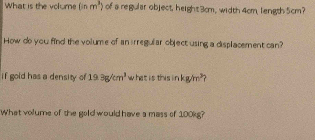 What is the volume (inm^3) of a regular object, height 3cm, width 4cm, length 5cm? 
How do you find the volume of an irregular object using a displacement can? 
If gold has a density of 19.3g/cm^3 what is this in kg/m^3
What volume of the gold would have a mass of 100kg?