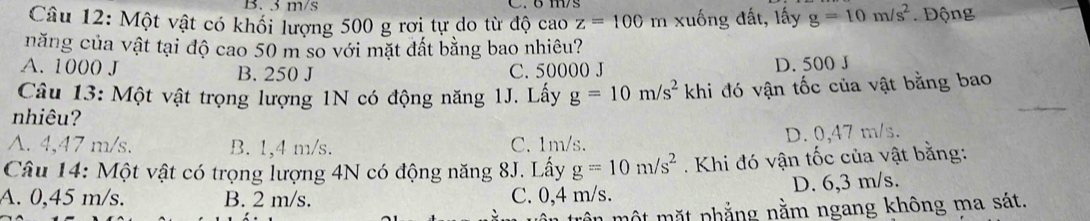 3 m/s
Câu 12: Một vật có khối lượng 500 g rơi tự do từ độ cao z=100 m xuống đất, lấy g=10m/s^2. ộng
năng của vật tại độ cao 50 m so với mặt đất bằng bao nhiêu?
A. 1000 J B. 250 J C. 50000 J
D. 500 J
Câu 13: Một vật trọng lượng 1N có động năng
nhiêu? 1J. Lấy g=10m/s^2 khi đó vận tốc của vật bằng bao
A. 4,47 m/s. B. 1,4 m/s. C. 1m/s. D. 0,47 m/s.
Câu 14: Một vật có trọng lượng 4N có động năng 8J. Lấy g=10m/s^2. Khi đó vận tốc của vật bằng:
A. 0,45 m/s. B. 2 m/s. C. 0,4 m/s. D. 6,3 m/s.
ật mặt phẳng nằm ngang không ma sát.