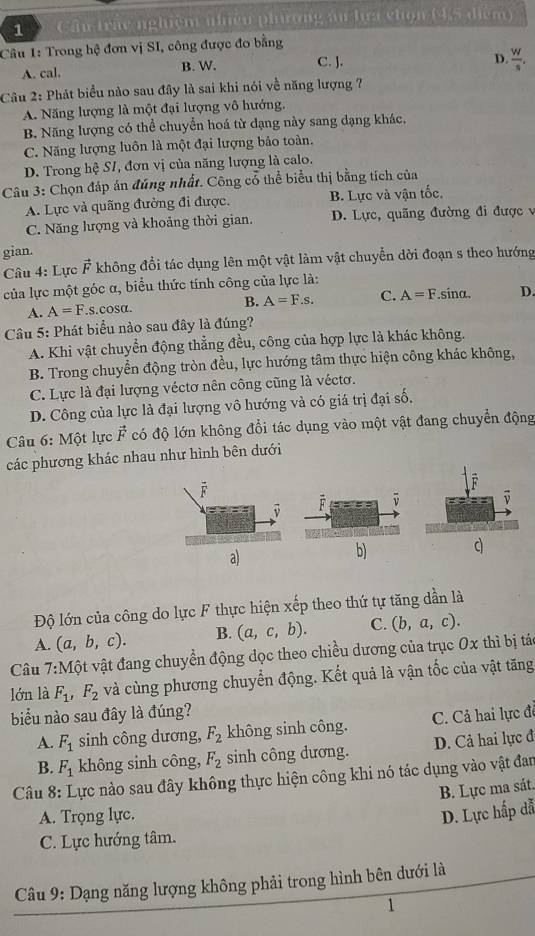 Cầu trắc nghiệm nhiều phương ău lựa chọn (4,5 điệm)
Câu 1: Trong hệ đơn vị SI, công được đo bằng
A. cal. B. W. C. J.
D.  W/s .
Câu 2: Phát biểu nào sau đây là sai khi nói về năng lượng ?
A. Năng lượng là một đại lượng vô hướng.
B. Năng lượng có thể chuyển hoá từ dạng này sang dạng khác,
C. Năng lượng luôn là một đại lượng bảo toàn.
D. Trong hệ SI, đơn vị của năng lượng là calo.
Câu 3: Chọn đáp án đúng nhất. Công cổ thể biểu thị bằng tích của
A. Lực và quãng đường đi được. B. Lực và vận tốc.
C. Năng hượng và khoảng thời gian. D. Lực, quãng đường đi được v
gian.
Câu 4: Lực vector F không đổi tác dụng lên một vật làm vật chuyển dời đoạn s theo hướng
của lực một góc α, biểu thức tính công của lực là:
A. A=F. S.C osa. B. A=F.s. C. A=F.sinα. D.
*  Câu 5: Phát biểu nào sau đây là đúng?
A. Khi vật chuyển động thẳng đều, công của hợp lực là khác không.
B. Trong chuyển động tròn đều, lực hướng tâm thực hiện công khác không,
C. Lực là đại lượng véctơ nên công cũng là véctơ.
D. Công của lực là đại lượng vô hướng và có giá trị đại số.
Câu 6: Một lực vector F có độ lớn không đổi tác dụng vào một vật đang chuyển động
các phương khác nhau như hình bên dưới
a)
b)
Độ lớn của công do lực F thực hiện : x ếp theo thứ tự tăng dần là
A. (a,b,c). B. (a,c,b). C. (b,a,c).
Câu 7:Mhat Qt t vật đang chuyền động dọc theo chiều dương của trục 0x thì bị tác
lớn là F_1,F_2 và cùng phương chuyển động. Kết quả là vận tốc của vật tăng
biểu nào sau đây là đúng?
A. F_1 sinh công dương, F_2 không sinh công. C. Cả hai lực đề
B. F_1 không sinh công, F_2 sinh công dương. D. Cả hai lực đ
Câu 8: Lực nào sau đây không thực hiện công khi nó tác dụng vào vật đan
B. Lực ma sát.
A. Trọng lực. D. Lực hấp đẫ
C. Lực hướng tâm.
Câu 9: Dạng năng lượng không phải trong hình bên dưới là
1