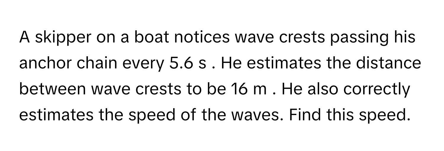 A skipper on a boat notices wave crests passing his anchor chain every 5.6 s . He estimates the distance between wave crests to be 16 m . He also correctly estimates the speed of the waves. Find this speed.