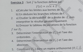 Soit / la fonction définie par
f(x)=xsqrt(x+2)
1. a)Calculer les limites aux bornes de D. 
b) En déduire les branches infinies de f. 
2. a) Etudier la dérivabilité de a droite de -2, puis 
interpréter le résultat géométriquement. 
b) Dresser le tableau de variations de la fonction 
f sur Dy. et l'axe des 
3. Déterminer l'intersection de (C_f)
ordonnées. 
4. Déterminer l'intersection de (C_f) et l'axe des 
abscisses. 
5. Construire (C_f) dans un repère orthonormé (0.vector l,vector j).