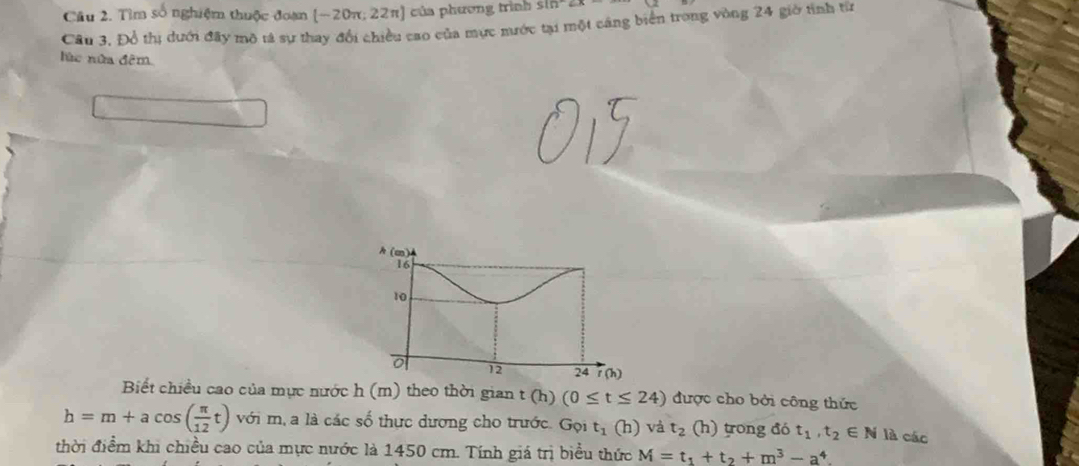 Cầu 2. Tìm số nghiệm thuộc đoạn [−20π; 22π] của phương trình sin^(-1)2x
Câu 3, Đồ thị dưới đãy mô tả sự thay đổi chiều cao của mực nước tại một cáng biển trong vòng 24 giờ tỉnh từ 
lùc nửa đêm 
A(m)
16
10
12 24 rch
Biết chiều cao của mực nước h(m) theo thời gian t(h) (0≤ t≤ 24) được cho bởi công thức
h=m+acos ( π /12 t) với m, a là các số thực dương cho trước. Gọi t_1(h) và t_2 (h) trong đó t_1, t_2∈ N là các 
thời điểm khi chiều cao của mực nước là 1450 cm. Tính giá trị biểu thức M=t_1+t_2+m^3-a^4.