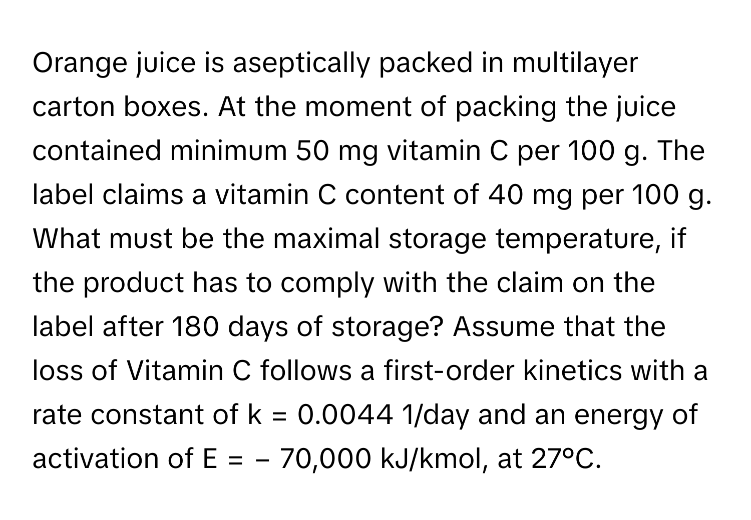 Orange juice is aseptically packed in multilayer carton boxes. At the moment of packing the juice contained minimum 50 mg vitamin C per 100 g. The label claims a vitamin C content of 40 mg per 100 g. What must be the maximal storage temperature, if the product has to comply with the claim on the label after 180 days of storage? Assume that the loss of Vitamin C follows a first-order kinetics with a rate constant of k = 0.0044 1/day and an energy of activation of E = − 70,000 kJ/kmol, at 27°C.