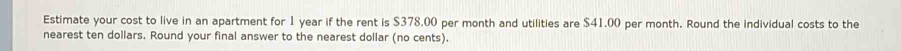 Estimate your cost to live in an apartment for 1 year if the rent is $378,00 per month and utilities are $41.00 per month. Round the individual costs to the 
nearest ten dollars. Round your final answer to the nearest dollar (no cents).