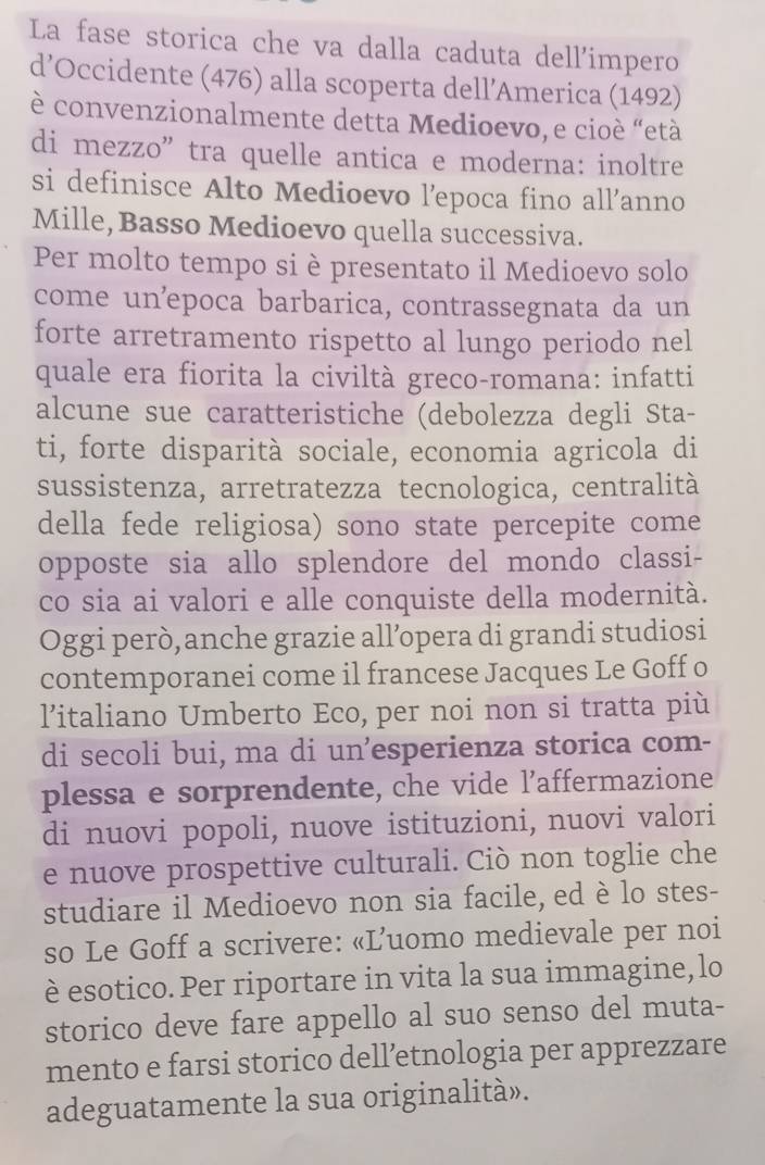 La fase storica che va dalla caduta dell'impero
d’Occidente (476) alla scoperta dell’America (1492)
è convenzionalmente detta Medioevo, e cioé “età
di mezzo” tra quelle antica e moderna: inoltre
si definisce Alto Medioevo l’epoca fino all’anno
Mille, Basso Medioevo quella successiva.
Per molto tempo si è presentato il Medioevo solo
come un²epoca barbarica, contrassegnata da un
forte arretramento rispetto al lungo periodo nel
quale era fiorita la civiltà greco-romana: infatti
alcune sue caratteristiche (debolezza degli Sta-
ti, forte disparità sociale, economia agricola di
sussistenza, arretratezza tecnologica, centralità
della fede religiosa) sono state percepite come
opposte sia allo splendore del mondo classi-
co sia ai valori e alle conquiste della modernità.
Oggi però, anche grazie all’opera di grandi studiosi
contemporanei come il francese Jacques Le Goff o
l'italiano Umberto Eco, per noi non si tratta più
di secoli bui, ma di un’esperienza storica com-
plessa e sorprendente, che vide l’affermazione
di nuovi popoli, nuove istituzioni, nuovi valori
e nuove prospettive culturali. Ciò non toglie che
studiare il Medioevo non sia facile, ed è lo stes-
so Le Goff a scrivere: «L’uomo medievale per noi
è esotico. Per riportare in vita la sua immagine, lo
storico deve fare appello al suo senso del muta-
mento e farsi storico dell’etnologia per apprezzare
adeguatamente la sua originalità».