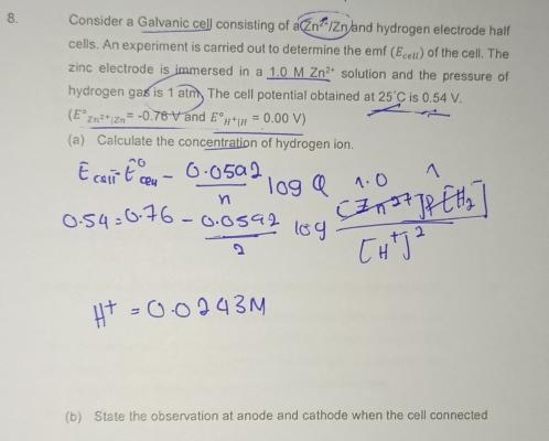 Consider a Galvanic ce[l consisting of a (2n^2/2n) and hydrogen electrode half 
cells. An experiment is carried out to determine the emf (E_cell) of the cell. The 
zinc electrode is immersed in a 1.0M Zn^(2+) solution and the pressure of 
hydrogen gas is 1 atm. The cell potential obtained at 25°C is 0.54 V.
(E°z_n^(2+)|Zn=-0.78V and E°_H^+|H=0.00V)
(a) Calculate the concentration of hydrogen ion. 
(b) State the observation at anode and cathode when the cell connected