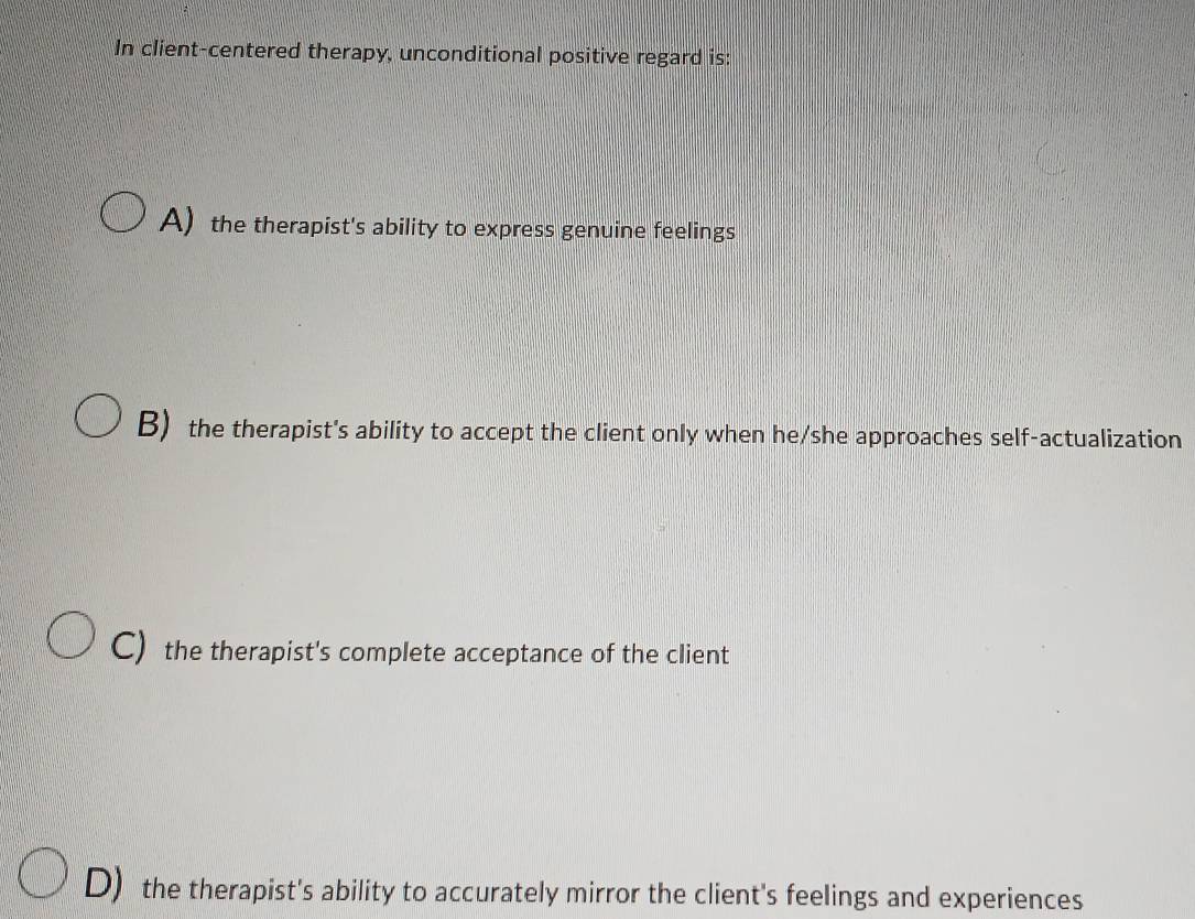 In client-centered therapy, unconditional positive regard is:
A) the therapist's ability to express genuine feelings
B) the therapist's ability to accept the client only when he/she approaches self-actualization
C) the therapist's complete acceptance of the client
D) the therapist's ability to accurately mirror the client's feelings and experiences