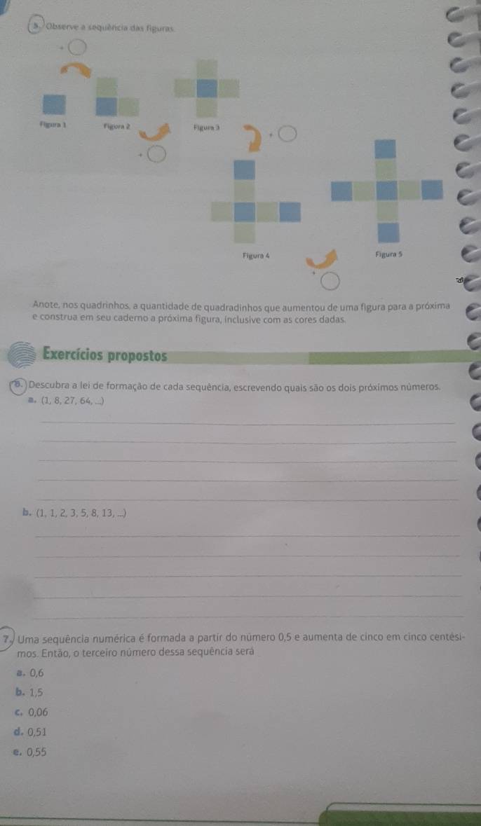 Observe 
Anote, nos quadrinhos, a quantidade de quadradinhos que aumentou de uma figura para a próxima
e construa em seu caderno a próxima figura, inclusive com as cores dadas
Exercícios propostos
8. )Descubra a lei de formação de cada sequência, escrevendo quais são os dois próximos números.
≡ (1, 8, 27, 64, ...)
_
_
_
_
_
b. (1, 1, 2, 3, 5, 8, 13, ...)
_
_
_
_
_
7º Uma sequência numérica é formada a partir do número 0,5 e aumenta de cinco em cinco centési-
mos. Então, o terceiro número dessa sequência será
a. 0,6
b. 1,5
c. 0,06
d. 0,51
e. 0,55