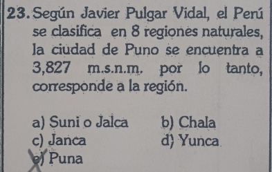 Según Javier Pulgar Vidal, el Perú
se clasifica en 8 regiones naturales,
la ciudad de Puno se encuentra a
3,827 m.s.n.m. por lo tanto,
corresponde a la región.
a) Suni o Jalca b) Chala
c) Janca d) Yunca.
) Puna