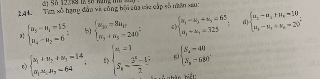 a y So 12288 là số nạng tu m 
2.44. Tìm số hạng đầu và công bội của các cấp số nhân sau: 
a) beginarrayl u_5-u_1=15 u_4-u_2=6endarray.; b) beginarrayl u_20=8u_17 u_3+u_5=240^;endarray. c beginarrayl u_1-u_3+u_5=65, u_1+u_7=325endarray. d beginarrayl u_2-u_4+u_5=10 u_3-u_5+u_6=20^;endarray.
g beginarrayl S_4=40 S_8=680°endarray.
e) beginarrayl u_1+u_2+u_3=14, u_1.u_2.u_3=64endarray.; f) beginarrayl u_i=1 S_s= (3^s-1)/2 endarray. cố nhân, biết:
