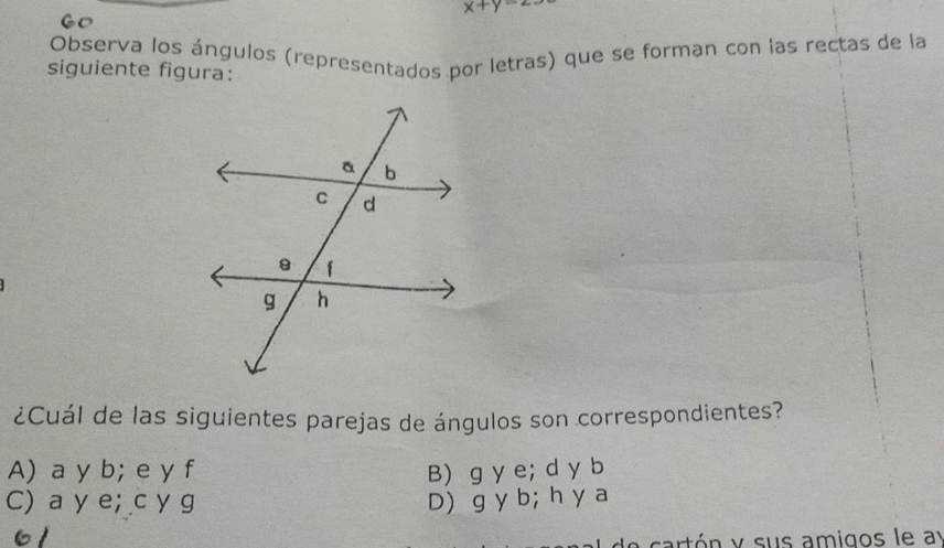 x+y=2·
Observa los ángulos (representados por letras) que se forman con las rectas de la
siguiente figura:
¿Cuál de las siguientes parejas de ángulos son correspondientes?
A) a y b; e y f B) g y e; d y b
C) a y e; c y g D) g y b; h y a
61
cart ó n y sus amigos le ay