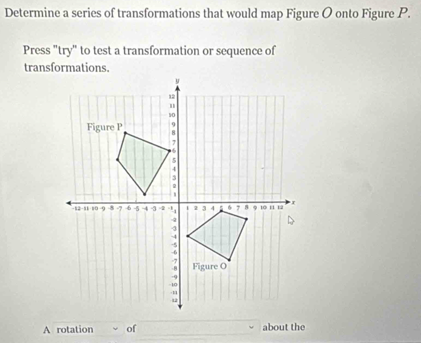 Determine a series of transformations that would map Figure O onto Figure P. 
Press "try" to test a transformation or sequence of 
A rotation of about the