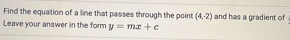 Find the equation of a line that passes through the point (4,-2) and has a gradient of 
Leave your answer in the form y=mx+c