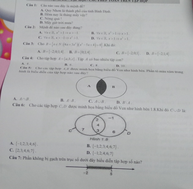 Tren tập hộp
Câu 1: Câu nào sau đây là mệnh đề?
A. Quy Nhơn là thành phố của tinh Bình Định.
B. Hôm nay là tháng mấy vậy?
C. Nóng quá !
D. Máy giờ trời mưa?
Câu 2: Mệnh đề nào sau đây đúng?
A. forall x∈ R,x^2>1Rightarrow x>-1. B. forall x∈ R,x^3>1Rightarrow x>1.
C. forall x∈ R,x>-1Rightarrow x^2>1. D. forall x∈ R,x>1Rightarrow x^2>1.
Câu 3: Cho B= x∈ N|(6x+3x^2)(x^2-5x+4)=0.Khi đó:
A. B= -2;0;1;4 . B. B= 0;1;4 . C. B= -2;0;1 . D. B= -2;1;4 .
Câu 4: Cho tập hợp A= a,b,c. Tập A có bao nhiêu tập con?
A. 4 . B. 6 . C. 8 D. 10 .
Câu 5: Cho các tập hợp A, B được minh họa bằng biểu đồ Ven như hình bên. Phần tô màu xám trong
hình là biểu diễn của tập hợp nào sau đây?
A B
A. A∩ B. B. A、B. C. A∪ B. D. B∪ A.
Câu 6: Cho các tập hợp C, D được minh họa bằng biểu đồ Ven như hình bên 1.8.Khi đó C∪ D là:
A.  -1;2;3;4;6 .
B.  -1;2;3;4;6;7 .
C.  2;3;4;6;7 .
D.  -1;2;4;6;7
Câu 7: Phần không bị gạch trên trục số dưới đây biểu diễn tập hợp số nào?