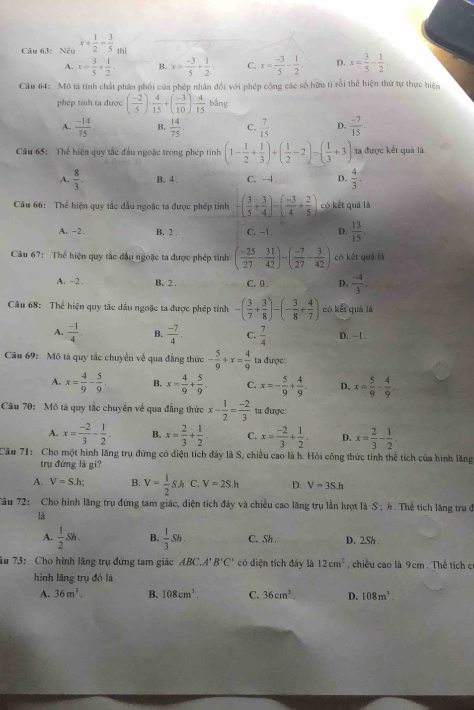 Nếu x+ 1/2 = 3/5 _thi
A. x= 3/5 + 1/2 . B. x= (-3)/5 + 1/2 . C. x= (-3)/5 - 1/2 . D. x= 3/5 - 1/2 .
Câu 64: Mô tả tính chất phân phối của phép nhân đối với phép cộng các số hữu tỉ rồi thể hiện thứ tự thực hiện
phép tính ta được ( (-2)/5 )·  4/15 +( (-3)/10 )·  4/15  bằng:
A.  (-14)/75 .  14/75 .  7/15 .  (-7)/15 .
B.
C.
D.
Câu 65: Thể hiện quy tắc đấu ngoặc trong phép tính (1- 1/2 + 1/3 )+( 1/2 -2)=( 1/3 +3) ta được kết quả là.
A.  8/3 . B. 4 C. -4 . D.  4/3 .
Câu 66: Thể hiện quy tắc dấu ngoặc ta được phép tính -( 3/5 + 3/4 )-( (-3)/4 + 2/5 ) có kết quả là
A. -2 . B. 2 . C. -1. D.  13/15 .
Câu 67: Thể hiện quy tắc dấu ngoặc ta được phép tính ( (-25)/27 - 31/42 )-( (-7)/27 - 3/42 ) có kết quả là
A. -2 . B. 2 . C. 0 D.  (-4)/3 .
Câu 68: Thể hiện quy tắc dầu ngoặc ta được phép tính -( 3/7 + 3/8 )-(- 3/8 + 4/7 ) có ket quả là
B.
A.  (-1)/4 .  (-7)/4 .  7/4 . D. ~1 .
C.
Câu 69: Mô tả quy tắc chuyển vế qua đẳng thức - 5/9 +x= 4/9  ta được:
A. x= 4/9 - 5/9 . B. x= 4/9 + 5/9 . C. x=- 5/9 + 4/9 . D. x= 5/9 - 4/9 .
Câu 70: Mô tả quy tắc chuyển về qua đẳng thức x- 1/2 = (-2)/3  ta được:
A. x= (-2)/3 - 1/2 . B. x= 2/3 + 1/2 . C. x= (-2)/3 + 1/2 . D. x= 2/3 - 1/2 .
Câu 71: Cho một hình lăng trụ đứng có diện tích đáy là S, chiều cao là h. Hỏi công thức tính thể tích của hình lăng
trụ đứng là gì?
A. V=S.h B. V= 1/2 Sh C. V=2S.h D. V=3S.h
Tâu 72: Cho hình lăng trụ đứng tam giác, diện tích đáy và chiều cao lăng trụ lần lượt là S ; h. Thể tích lăng trụ đi
là
B.
A.  1/2 Sh.  1/3 Sh. C. Sh . D. 2Sh .
âu 73: Cho hình lăng trụ đứng tam giác ABC.A'B'C' có diện tích đáy là 12cm^2 , chiều cao là 9cm . Thể tích cí
hình lăng trụ đó là
A. 36m^3. B. 108cm^3. C. 36cm^3. D. 108m^3.
