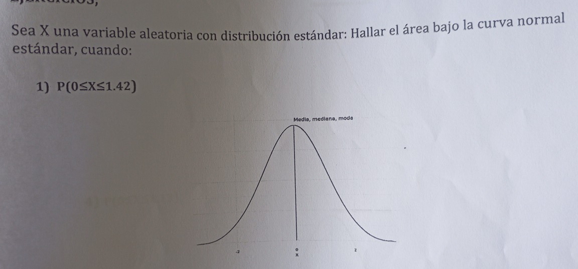 Sea X una variable aleatoria con distribución estándar: Hallar el área bajo la curva normal 
estándar, cuando: 
1) P(0≤ X≤ 1.42)