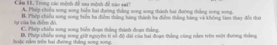 Trong các mệnh đề sau mệnh đề nào sai?
A. Phép chiếu song song biến hai đường thẳng song song thành hai đường thăng song song.
B. Phép chiếu song song biển ba điểm thắng hàng thành ba điểm thắng hàng và không làm thay đổi thứ
tự của ba điểm đó.
C. Phép chiếu song song biến đoạn thẳng thành đoạn thắng.
D. Phép chiếu song song giữ nguyên ti số độ dài của hai đoạn thắng cùng nằm trên một đường thắng
hoặc nằm trên hai đường thắng song song.