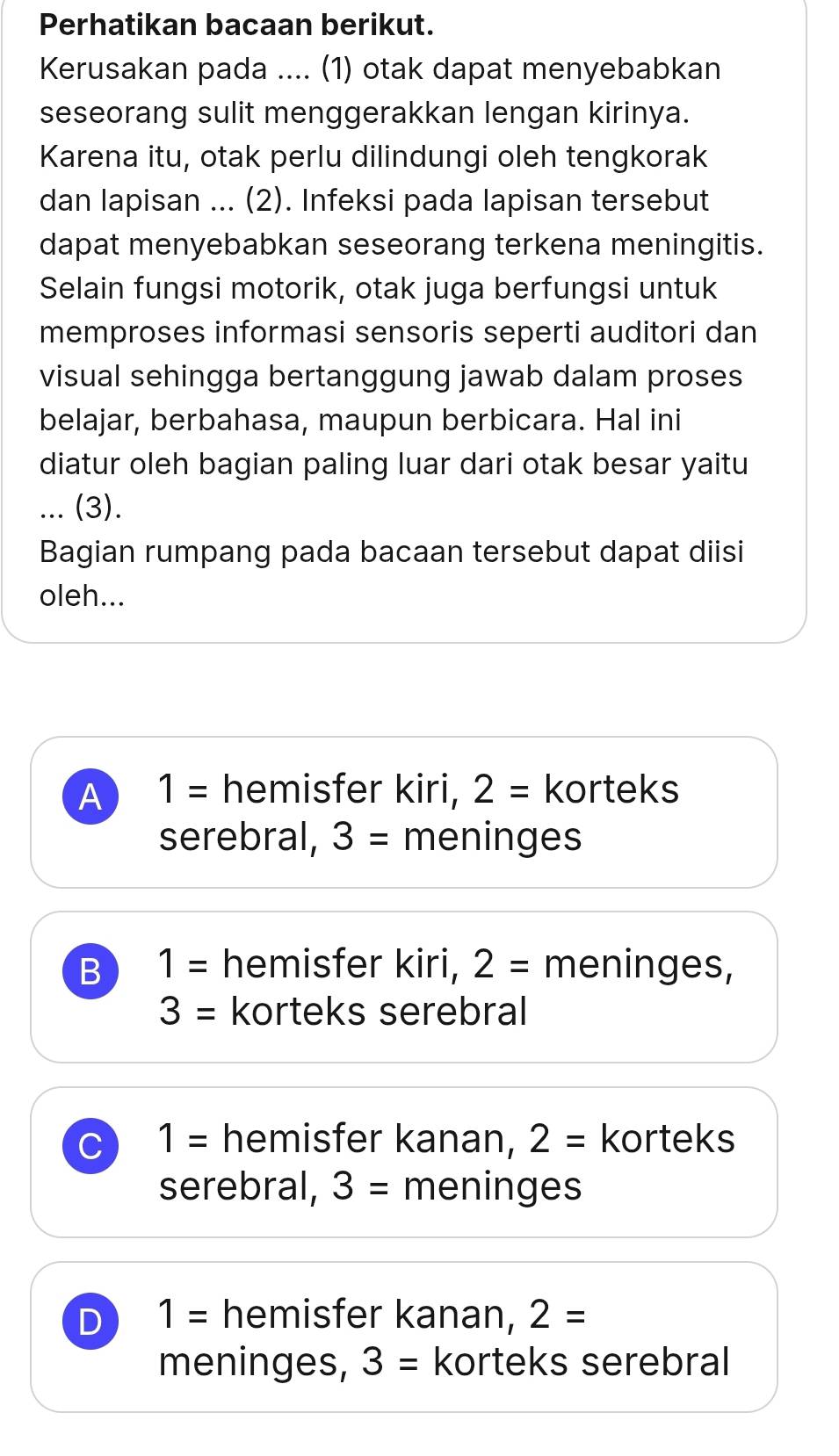 Perhatikan bacaan berikut.
Kerusakan pada .... (1) otak dapat menyebabkan
seseorang sulit menggerakkan lengan kirinya.
Karena itu, otak perlu dilindungi oleh tengkorak
dan lapisan ... (2). Infeksi pada lapisan tersebut
dapat menyebabkan seseorang terkena meningitis.
Selain fungsi motorik, otak juga berfungsi untuk
memproses informasi sensoris seperti auditori dan
visual sehingga bertanggung jawab dalam proses
belajar, berbahasa, maupun berbicara. Hal ini
diatur oleh bagian paling luar dari otak besar yaitu
... (3).
Bagian rumpang pada bacaan tersebut dapat diisi
oleh...
A 1= hemisfer kiri, 2= korteks
serebral, 3= meninges
B 1= hemisfer kiri, 2= meninges,
3= korteks serebral
C 1= hemisfer kanan, 2= korteks
serebral, 3= meninges
D 1= hemisfer kanan, 2=
meninges, 3= korteks serebral