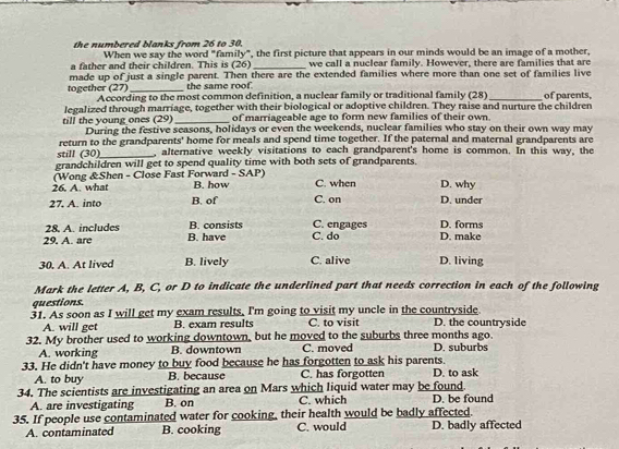 the numbered blanks from 26 to 30.
When we say the word "family", the first picture that appears in our minds would be an image of a mother,
a father and their children. This is (26) _we call a nuclear family. However, there are families that are
made up of just a single parent. Then there are the extended families where more than one set of families live
the same roof.
together (27) According to the most common definition, a nuclear family or traditional family (28)
legalized through marriage, together with their biological or adoptive children. They raise and nurture the children of parents,
of marriageable age to form new families of their own.
till the young ones (29) During the festive seasons, holidays or even the weekends, nuclear families who stay on their own way may
return to the grandparents' home for meals and spend time together. If the paternal and maternal grandparents are
still (30)_ , alternative weekly visitations to each grandparent's home is common. In this way, the
grandchildren will get to spend quality time with both sets of grandparents.
(Wong &Shen - Close Fast Forward - SAP)
26. A. what B. how C. when D. why
27, A. into B. of C. on D. under
28. A. includes B. consists C. engages D. forms
29. A. are B. have C. do D. make
30. A. At lived B. lively C. alive D. living
Mark the letter A, B, C, or D to indicate the underlined part that needs correction in each of the following
questions.
31. As soon as I will get my exam results, I'm going to visit my uncle in the countryside
A. will get B. exam results C. to visit D. the countryside
32. My brother used to working downtown, but he moved to the suburbs three months ago. D. suburbs
A. working B. downtown C. moved
33. He didn't have money to buy food because he has forgotten to ask his parents.
A. to buy B. because C. has forgotten D. to ask
34. The scientists are investigating an area on Mars which liquid water may be found
A. are investigating B. on C. which D. be found
35. If people use contaminated water for cooking, their health would be badly affected.
A. contaminated B. cooking C. would D. badly affected