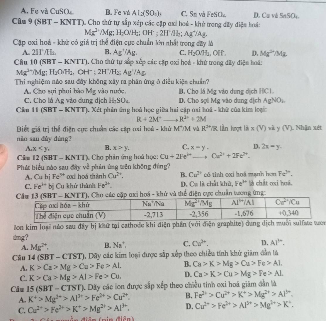 A. Fe và CuSO₄. B. Fe và Al_2(SO_4)_3 C. Sn và Fe S O4. D. Cu và : SnSO_4.
Câu 9 (SBT - KNTT). Cho thứ tự sắp xép các cặp oxi hoá - khử trong dãy điện hoá:
Mg^(2+)/Mg;H_2O/H_2;OH^-;2H^+/H_2;Ag^+/Ag.
Cặp oxi hoá - khử có giá trị thế điện cực chuẩn lớn nhất trong dãy là
A. 2H^+/H_2. B. Ag^+/Ag. C. H_2O/H_2 , OH . D. Mg^(2+)/Mg.
Câu 10 (SBT -KNTT) 0. Cho thứ tự sắp xếp các cặp oxi hoá - khử trong dãy điện hoá:
Mg^(2+)/Mg;H_2O/H_2, ,OH^-;2H^+/H_2;Ag^+/Ag.
Thí nghiệm nào sau đây không xảy ra phản ứng ở điều kiện chuẩn?
A. Cho sợi phoi bào Mg vào nước. B. Cho lá Mg vào dung dịch HC1.
C. Cho lá Ag vào dung dịch H_2SO_4. D. Cho sợi Mg vào dung dịch AgNO_3.
Câu 11 (SBT - KN TT T). Xét phản ứng hoá học giữa hai cặp oxi hoá - khử của kim loại:
R+2M^+ R^(2+)+2M
Biết giá trị thế điện cực chuẩn các cặp oxi hoá - khử M^+/M và R^(2+)/R lần lượt là x (V) và y (V). Nhận xét
nào sau đây đúng?
A. x B. x>y. C. x=y. D. 2x=y.
Câu 12 (SBT - KNTT). Cho phản ứng hoá học: Cu+2Fe^(3+)to Cu^(2+)+2Fe^(2+).
Phát biểu nào sau đây về phản ứng trên không đúng?
A. Cu bị Fe^(3+) oxi hoá thành Cu^(2+). B. Cu^(2+) có tính oxi hoá mạnh hơn Fe^(3+).
C. Fe^(3+)bj Cu khử thành Fe^(2+). D. Cu là chất khử, Fe^(3+) là chất oxi hoá.
oxi hoá - khử và thế điện cực chuẩn tương ứng:
Ion kim loại nào sau đây bị khử tại cathode khi điện phân (với điện graphite) dunn
ứng?
A. Mg^(2+). B. Na^+.
C. Cu^(2+). D. Al^(3+).
Câu 14 ( SBT-CTST) 0. Dãy các kim loại được sắp xếp theo chiều tính khử giảm dần là
B.
A. K>Ca>Mg>Cu>Fe>Al. Ca>K>Mg>Cu>Fe>Al.
C. K>Ca>Mg>Al>Fe>Cu.
D. Ca>K>Cu>Mg>Fe>Al.
Câu 15(SBT-CTST). Dãy các ion được sắp xếp theo chiều tính oxi hoá giảm dần là
A. K^+>Mg^(2+)>Al^(3+)>Fe^(2+)>Cu^(2+). B. Fe^(2+)>Cu^(2+)>K^+>Mg^(2+)>Al^(3+).
C. Cu^(2+)>Fe^(2+)>K^+>Mg^(2+)>Al^(3+). D. Cu^(2+)>Fe^(2+)>Al^(3+)>Mg^(2+)>K^+.
dền điện (pin điện)