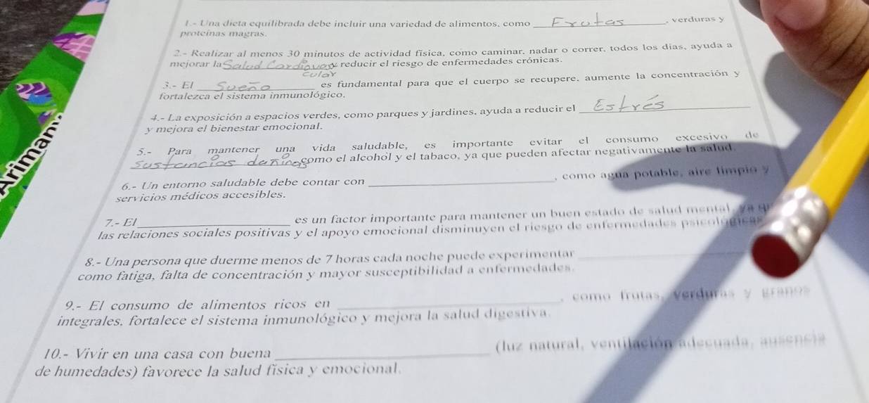 Una dieta equilibrada debe incluir una variedad de alimentos, como _. verduras y 
protcinas magras. 
2.- Realizar al menos 30 minutos de actividad física, como caminar, nadar o correr, todos los días, ayuda a 
mejorar la_ reducir el riesgo de enfermedades crónicas. 
cular 
3.- El _es fundamental para que el cuerpo se recupere. aumente la concentración y 
fortalezca el sistema inmunológico. 
4.- La exposición a espacios verdes, como parques y jardines, ayuda a reducir el 
_ 
y mejora el bienestar emocional. 
5.- Para mantener una vida saludable, es importante evitar el consumo excesivo de 
a 
_ 
como el alcohól y el tabaco, ya que pueden afectar negativamente la salud. 
6.- Un entorno saludable debe contar con _, como agu a potable, aire limp 
servicios médicos accesibles. 
7.- E es n factor im portante para mantener un b uen e ta e n t 
las relaciones sociales positivas y el apoyo emocional disminuyen el riesgo de enfermedades psicol u mc a 
8.- Una persona que duerme menos de 7 horas cada noche puede experimentar 
_ 
como fatiga, falta de concentración y mayor susceptibilidad a enfermedades. 
9.- El consumo de alimentos ricos en _, como frutas, verduras y graos 
integrales. fortalece el sistema inmunológico y mejora la salud digestiva. 
10.- Vivir en una casa con buena _ (luz natural, ventilación adecuada, ausencia 
de humedades) favorece la salud física y emocional.