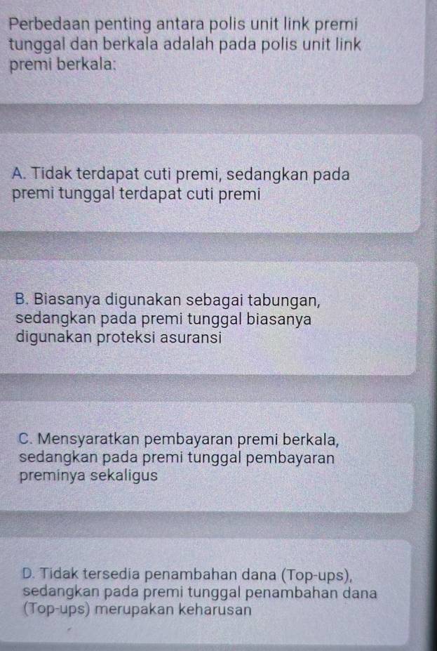 Perbedaan penting antara polis unit link premi
tunggal dan berkala adalah pada polis unit link
premi berkala:
A. Tidak terdapat cuti premi, sedangkan pada
premi tunggal terdapat cuti premi
B. Biasanya digunakan sebagai tabungan,
sedangkan pada premi tunggal biasanya
digunakan proteksi asuransi
C. Mensyaratkan pembayaran premi berkala,
sedangkan pada premi tunggal pembayaran
preminya sekaligus
D. Tidak tersedia penambahan dana (Top-ups),
sedangkan pada premi tunggal penambahan dana
(Top-ups) merupakan keharusan