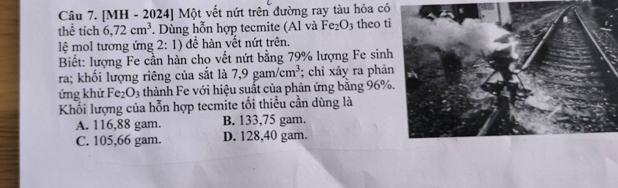 [MH - 2024] Một vết nứt trên đường ray tàu hỏa có
thể tích 6, 72cm^3. Dùng hỗn hợp tecmite (Al và Fe_2O_3 theo t
lệ mol tương ứng 2:1) ) để hàn vết nứt trên.
Biết: lượng Fe cần hàn cho vết nứt bằng 79% lượng Fe sinh
ra; khối lượng riêng của sắt là 7,9gam/cm^3; chỉ xảy ra phả
ứng khử Fe_2O_3 thành Fe với hiệu suất của phản ứng bằng 96%
Khối lượng của hỗn hợp tecmite tối thiều cần dùng là
A. 116, 88 gam.
B. 133,75 gam.
C. 105,66 gam. D. 128, 40 gam.