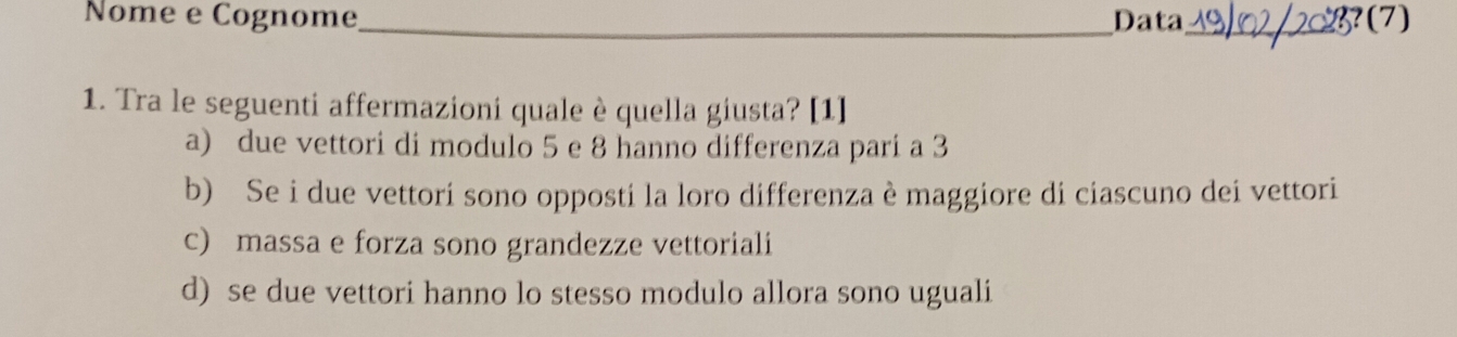 Nome e Cognome_ Data _(7)
1. Tra le seguenti affermazioni quale è quella giusta? [1]
a) due vettori di modulo 5 e 8 hanno differenza pari a 3
b) Se i due vettori sono opposti la loro differenza è maggiore di ciascuno dei vettori
c) massa e forza sono grandezze vettoriali
d) se due vettori hanno lo stesso modulo allora sono uguali