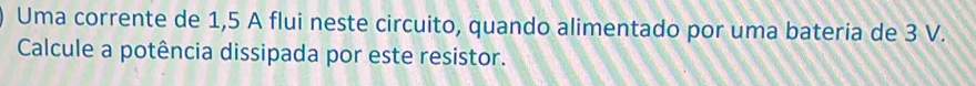 Uma corrente de 1,5 A flui neste circuito, quando alimentado por uma bateria de 3 V. 
Calcule a potência dissipada por este resistor.