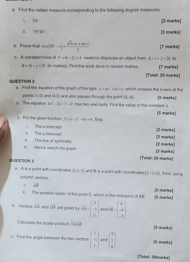 Find the radian measure corresponding to the following degree measures:
. 55° [3 marks]
i 75°30' [3 marks]
b. Prove that cos (30°-x)= (sqrt(3)cos x+sin x)/2  [7 marks]
c. A constant force of F=6i-2j+k newtons displaces an object from A=i+j+2k to
B=3i-j+3k (in metres). Find the work done in newton metres. [7 marks]
[Total: 20 marks]
QUESTION 2
a. Find the equation of the graph of the type y=ax^2+bx+c which crosses the x-axis at the
points (1,0) and (4,0) and also passes through the point (3,-4), [5 marks]
b. The equation kx^2-2x-7=0 has two real roots. Find the value of the constant £
[5 marks]
c. For the given function f(x)=x^2-6x+8 , find;
i. The x-intercept [2 marks]
ii. The y-intercept [2 marks]
iii. The line of symmetry [2 marks]
iv. Hence sketch the graph [2 marks]
QUESTION 3
[Total: 20 marks]
a. A is a point with coordinates (1,0,3) and B is a point with coordinates (3,-2,6). Find, using
column vectors,
vector AB [5 marks]
ii. The position vecter of the point C, which is the mid-paint of AB. [5 marks]
b. Vectors overline OA and overline OB are given by vector OA=beginpmatrix 3 -1 2endpmatrix Er overline OB=beginpmatrix 6 -4 -5endpmatrix .
Calculate the scalar product overline OAoverline OB [5 marks]
c. Find the angle between the two vectors beginpmatrix 1 -1 1endpmatrix and beginpmatrix 2 1 4endpmatrix . [5 marks]
[Total: 20marks]