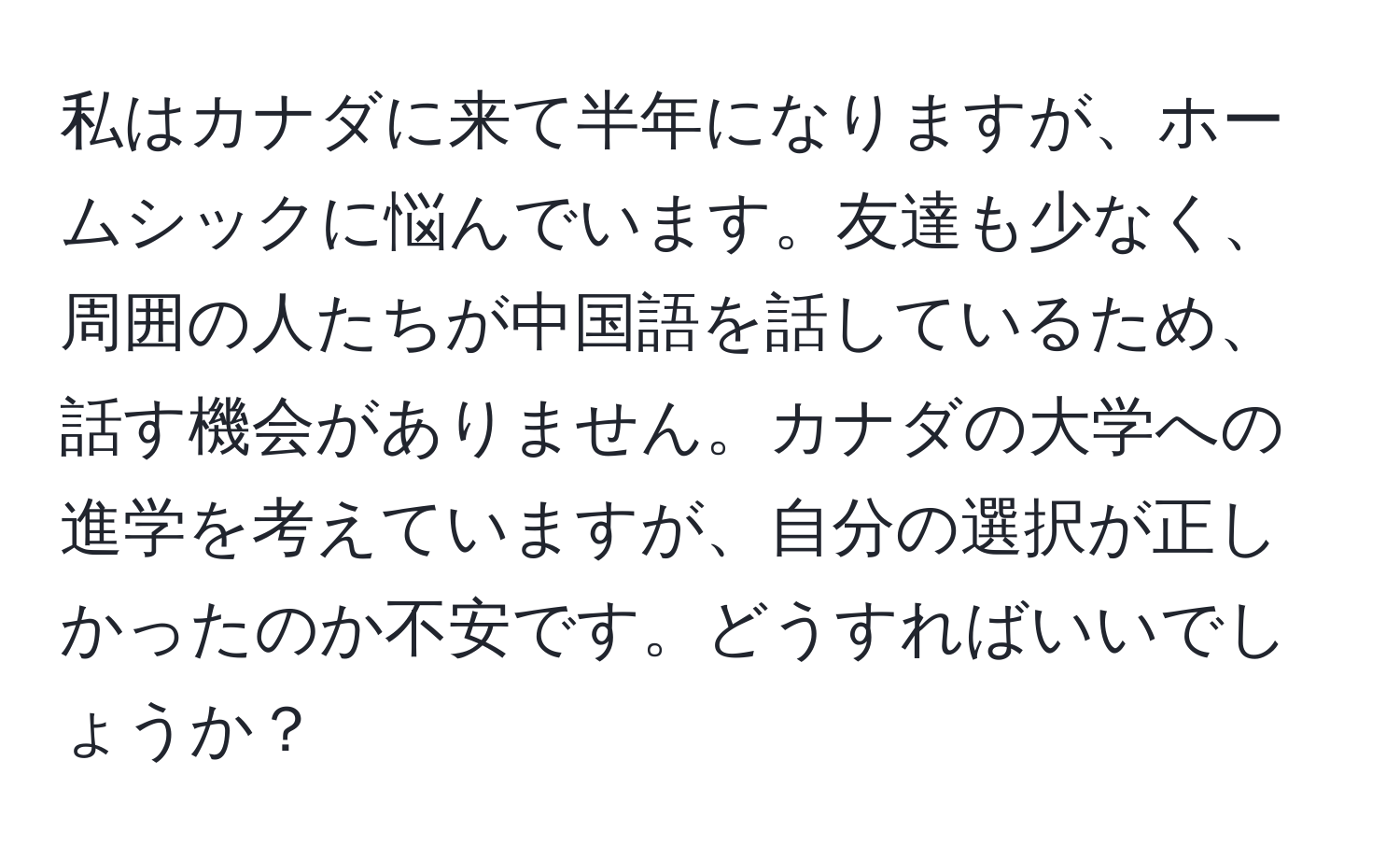 私はカナダに来て半年になりますが、ホームシックに悩んでいます。友達も少なく、周囲の人たちが中国語を話しているため、話す機会がありません。カナダの大学への進学を考えていますが、自分の選択が正しかったのか不安です。どうすればいいでしょうか？