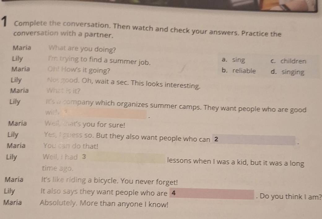 Complete the conversation. Then watch and check your answers. Practice the
conversation with a partner.
Maria What are you doing?
Lily I'm trying to find a summer job. c. children
a. sing
Maria Oh! How's it going? b. reliable d. singing
Lily Not good. Oh, wait a sec. This looks interesting.
Maria What is it?
Lily it's a company which organizes summer camps. They want people who are good
witt. “
Maria Well, that's you for sure!
Lily Yes, I guess so. But they also want people who can 2
Maria You can do that!
Lily Well, I had 3 lessons when I was a kid, but it was a long
time ago.
Maria It's like riding a bicycle. You never forget!
Lily It also says they want people who are 4. Do you think I am?
Maria Absolutely. More than anyone I know!