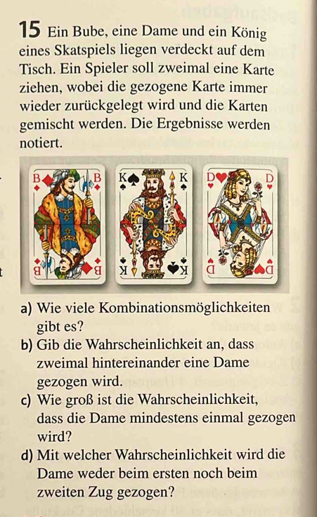 Ein Bube, eine Dame und ein König 
eines Skatspiels liegen verdeckt auf dem 
Tisch. Ein Spieler soll zweimal eine Karte 
ziehen, wobei die gezogene Karte immer 
wieder zurückgelegt wird und die Karten 
gemischt werden. Die Ergebnisse werden 
notiert. 
K K D D 
a) Wie viele Kombinationsmöglichkeiten 
gibt es? 
b) Gib die Wahrscheinlichkeit an, dass 
zweimal hintereinander eine Dame 
gezogen wird. 
c) Wie groß ist die Wahrscheinlichkeit, 
dass die Dame mindestens einmal gezogen 
wird? 
d) Mit welcher Wahrscheinlichkeit wird die 
Dame weder beim ersten noch beim 
zweiten Zug gezogen?