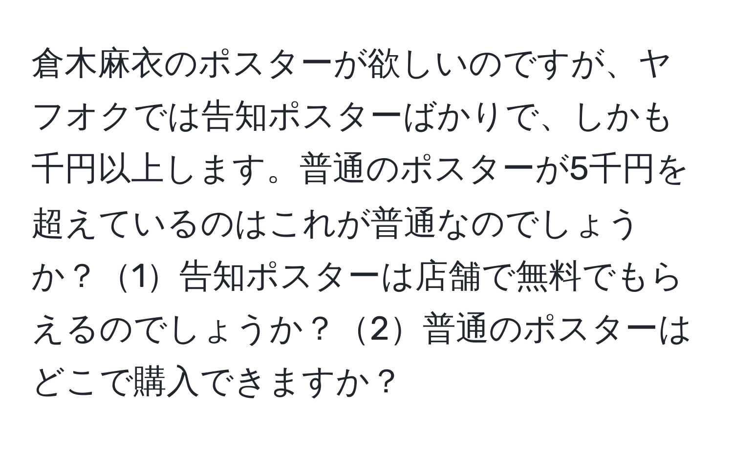 倉木麻衣のポスターが欲しいのですが、ヤフオクでは告知ポスターばかりで、しかも千円以上します。普通のポスターが5千円を超えているのはこれが普通なのでしょうか？1告知ポスターは店舗で無料でもらえるのでしょうか？2普通のポスターはどこで購入できますか？