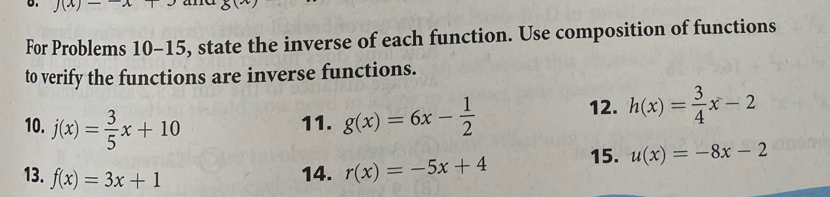 J(x)- 2x
For Problems 10-15 5, state the inverse of each function. Use composition of functions 
to verify the functions are inverse functions. 
10. j(x)= 3/5 x+10 11. g(x)=6x- 1/2 
12. h(x)= 3/4 x-2
13. f(x)=3x+1 14. r(x)=-5x+4 15. u(x)=-8x-2