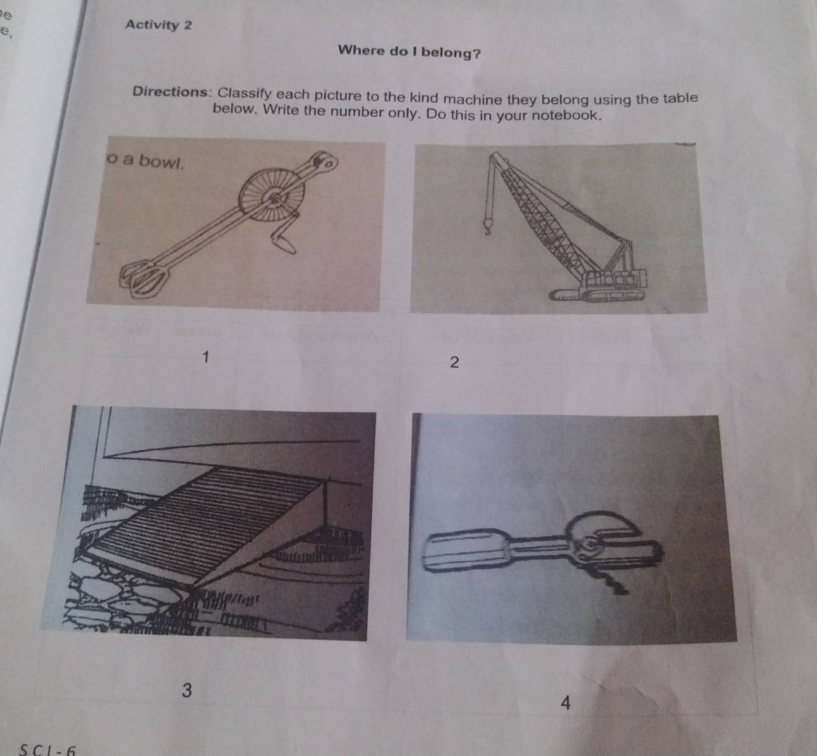 Activity 2 
Where do I belong? 
Directions: Classify each picture to the kind machine they belong using the table 
below. Write the number only. Do this in your notebook. 
1 
2 
3 
4 
S C I - 6