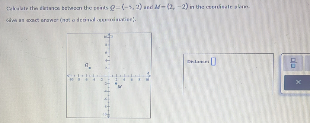 Calculate the distance between the points Q=(-5,2) and M=(2,-2) in the coordinate plane. 
Give an exact answer (not a decimal approximation). 
Distance: □  □ /□  
×