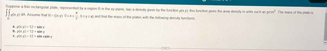 Suppose a thin rectangular plate, represented by a region R in the xy -plane, has a density given by the function p(x,y); this function gives the area density in units such as g/cm^2. The mass of the plate is
∈tlimits _Rp(x,y) dA. Assume that R= (x,y):0≤ x≤  π /2 ,0≤ y≤ π  and find the mass of the plates with the following density functions.
a. rho (x,y)=12+sin x
6 rho (x,y)=12+sin y
c. rho (x,y)=12+ sin xsin y