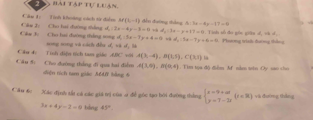 bài tập tự luận. 
Câu 1: Tính khoảng cách từ điểm M(1;-1) đến đường tháng △ :3x-4y-17=0
v 
Câu 2: Cho hai đường thắng d_1:2x-4y-3=0 và d_2:3x-y+17=0. Tính số đo góc giữa dị và d_2. 
Câu 3: Cho hai đường thắng song d_1:5x-7y+4=0 và d_2:5x-7y+6=0 Phương trình đường thắng 
song song và cách đều d_1 và d_2 14 
Câu 4: Tính điện tích tam giác ABC với A(3;-4), B(1;5), C(3;1) là 
Câu 5: Cho đường thắng đi qua hai điểm A(3,0), B(0;4). Tim tọa độ điểm M nằm trên Oy sao cho 
diện tích tam giác MAB bằng 6 
Cầu 6: Xác định tất cá các giá trị của a để góc tạo bởi đường thắng beginarrayl x=9+at y=7-2tendarray.  (t∈ R) và đường thắng
3x+4y-2=0 bằng 45°,