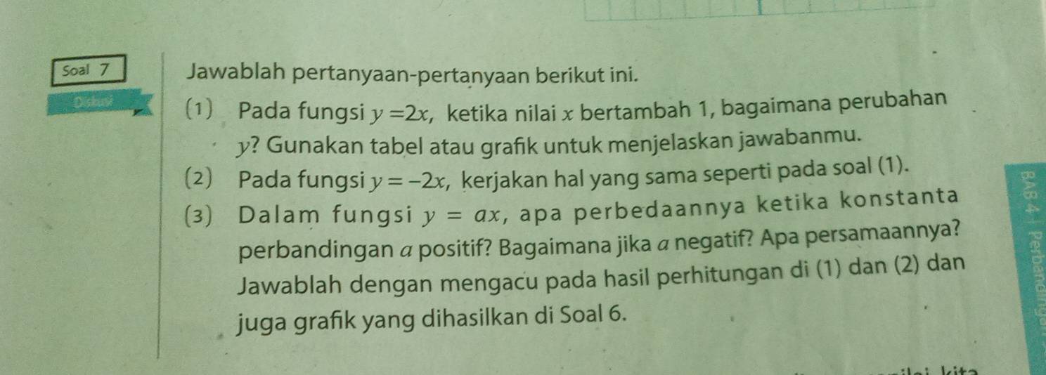 Soal 7 Jawablah pertanyaan-pertanyaan berikut ini.
Diskusi (1) Pada fungsi y=2x , ketika nilai x bertambah 1, bagaimana perubahan
y? Gunakan tabel atau grafik untuk menjelaskan jawabanmu.
(2) Pada fungsi y=-2x , kerjakan hal yang sama seperti pada soal (1).
go
(3) Dalam fungsi y=ax , apa perbedaannya ketika konstanta
perbandingan a positif? Bagaimana jika a negatif? Apa persamaannya?
Jawablah dengan mengacu pada hasil perhitungan di (1) dan (2) dan
juga grafık yang dihasilkan di Soal 6.