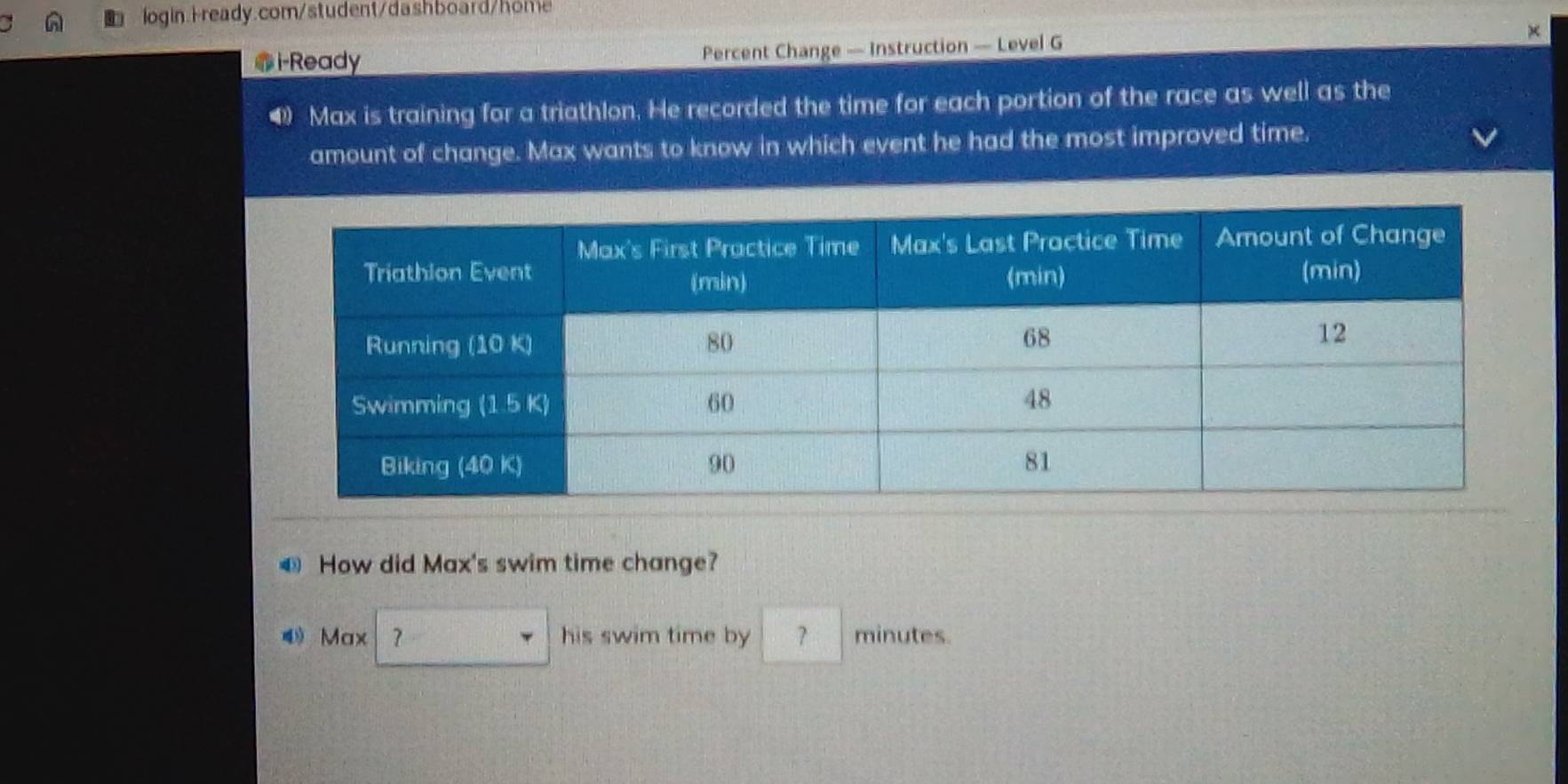 i-Ready Percent Change — Instruction — Level G × 
4) Max is training for a triathlon. He recorded the time for each portion of the race as well as the 
amount of change. Max wants to know in which event he had the most improved time. 
€ How did Max's swim time change? 
Max his swim time by minutes.